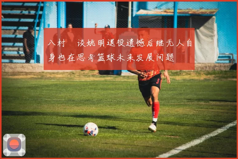 八村塁谈姚明退役遗憾后继无人自身也在思考篮球未来发展问题