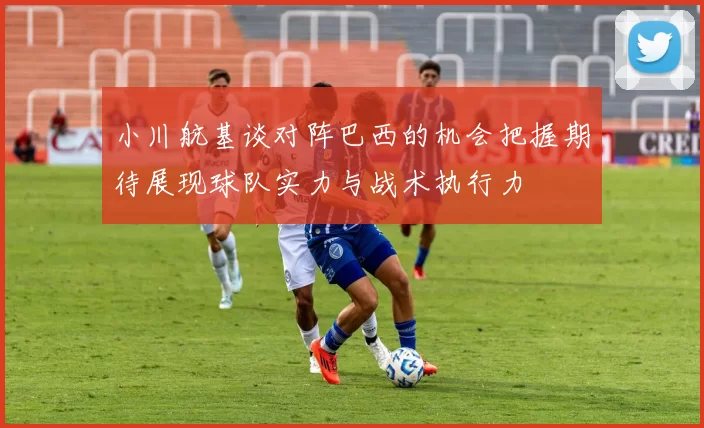 小川航基谈对阵巴西的机会把握期待展现球队实力与战术执行力