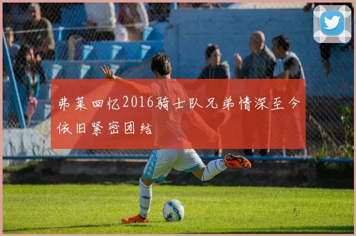 弗莱回忆2016骑士队兄弟情深至今依旧紧密团结